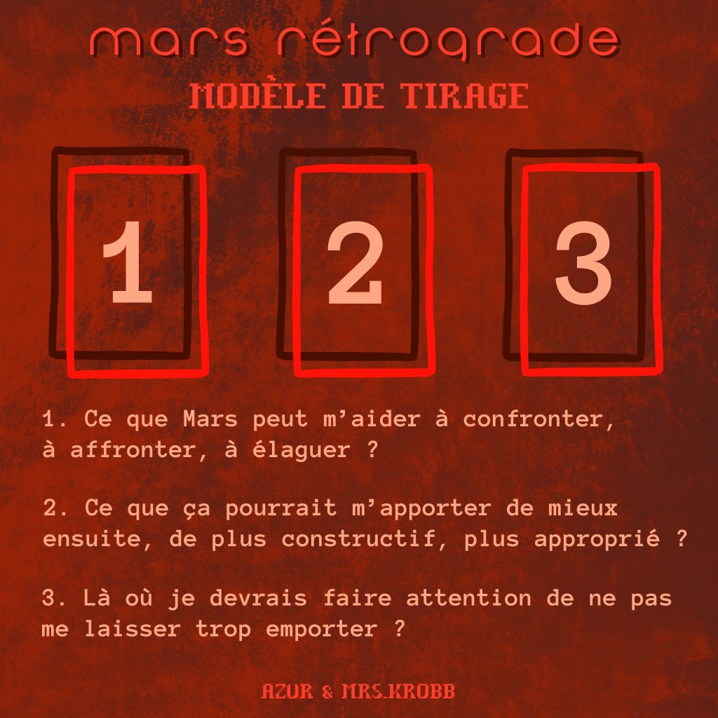Mars rétrograde
Modèle de tirage
1. Ce que Mars peut m'aider à confronter, à affronter, à élaguer ?
2. Ce que ça pourrait m'apporter de mieux ensuite, de plus constructif, plus approprié ?
3. Là où je devrais faire attention de ne pas me laisser trop emporter ?
Azur & Mrs.Krobb