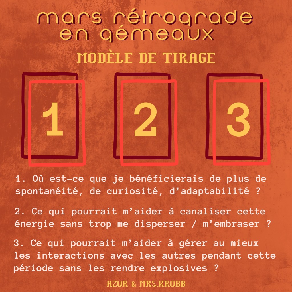 Mars rétrograde en Gémeaux
Modèle de tirage
1. Où est-ce que je bénéficierais de plus de spontanéité, de curiosité, d'adaptabilité ?
2. Ce qui pourrait m'aider à canaliser cette énergie sans trop me disperser / m'embraser ?
3. Ce qui pourrait m'aider à gérer au mieux les interactions avec les autres pendant cette période sans les rendre explosives ?
Azur & Mrs.Krobb